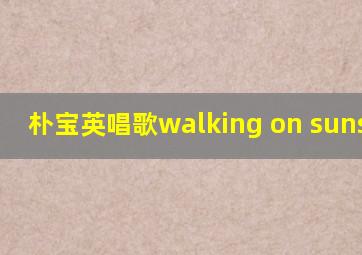 朴宝英唱歌walking on sunshine